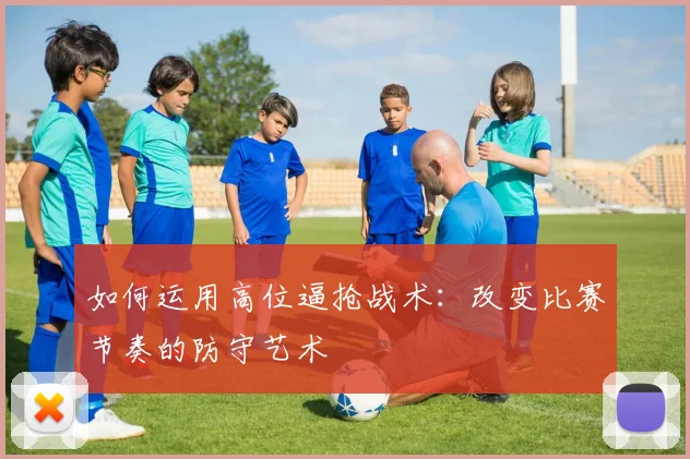 如何运用高位逼抢战术:改变比赛节奏的防守艺术
