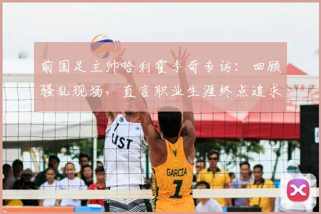 前国足主帅哈利霍季奇专访：回顾骚乱现场，直言职业生涯终点追求圆满落幕