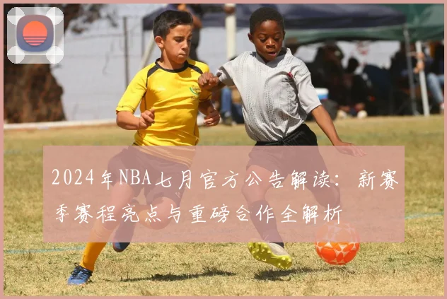 2024年NBA七月官方公告解读:新赛季赛程亮点与重磅合作全解析