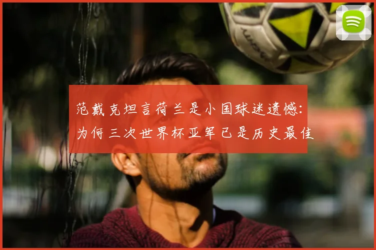 范戴克坦言荷兰是小国球迷遗憾：为何三次世界杯亚军已是历史最佳战绩？解析荷兰足球实力与天花板