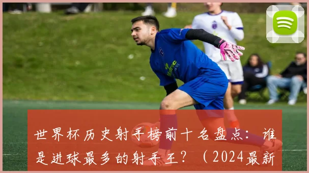 世界杯历史射手榜前十名盘点：谁是进球最多的射手王？（2024最新排名）