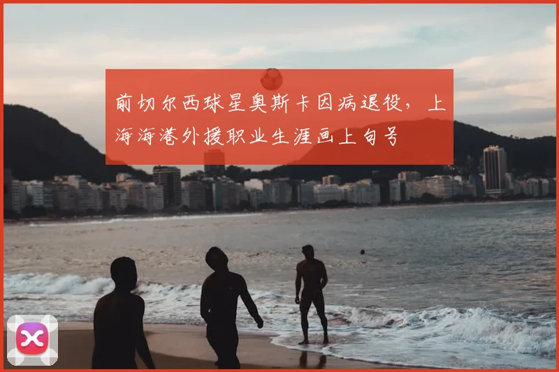 前切尔西球星奥斯卡因病退役，上海海港外援职业生涯画上句号