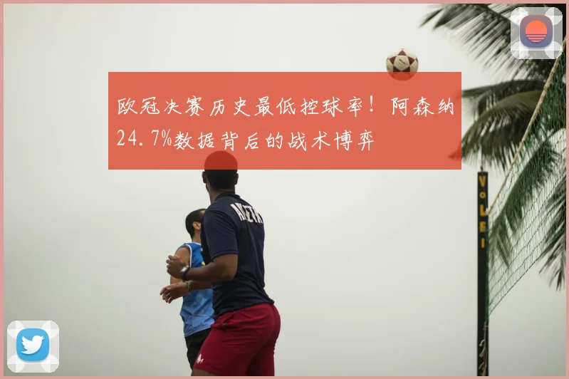 欧冠决赛历史最低控球率！阿森纳24.7%数据背后的战术博弈