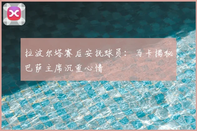 拉波尔塔赛后安抚球员:马卡揭秘巴萨主席沉重心情