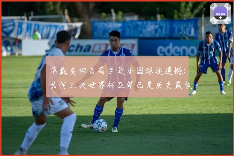 范戴克坦言荷兰是小国球迷遗憾：为何三次世界杯亚军已是历史最佳战绩？解析荷兰足球实力与天花板