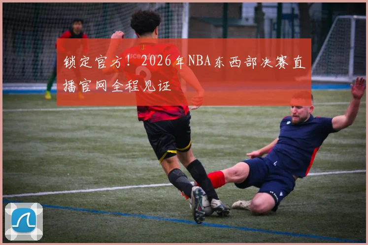 锁定官方!2026年NBA东西部决赛直播官网全程见证