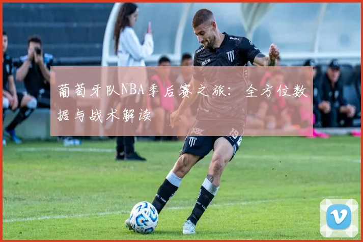 葡萄牙队NBA季后赛之旅：全方位数据与战术解读