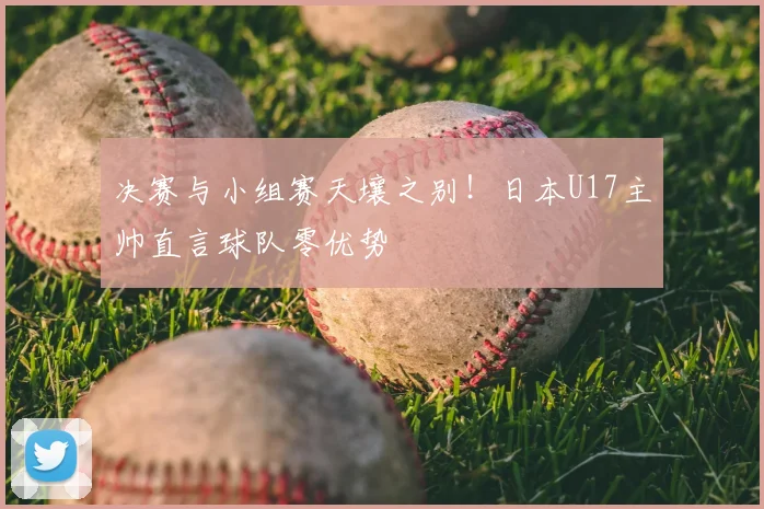 决赛与小组赛天壤之别!日本U17主帅直言球队零优势