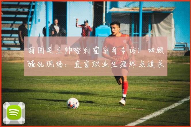 前国足主帅哈利霍季奇专访:回顾骚乱现场,直言职业生涯终点追求圆满落幕