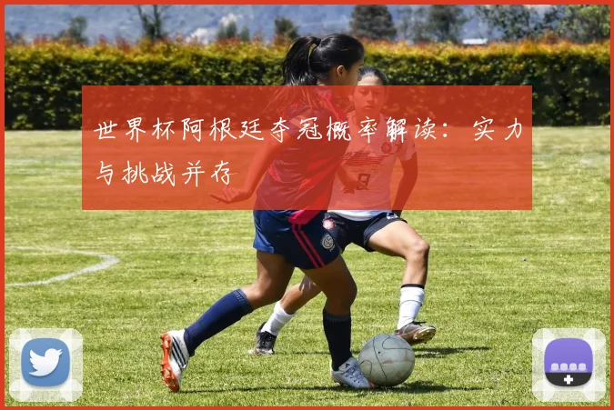 世界杯阿根廷夺冠概率解读:实力与挑战并存